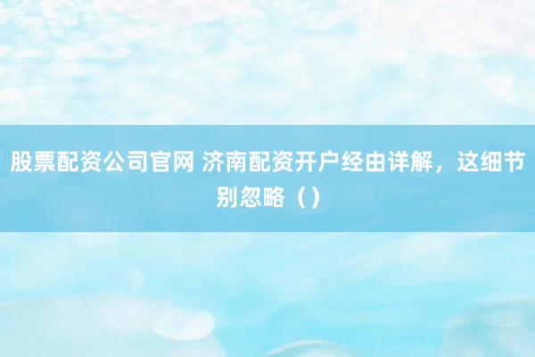 股票配资公司官网 济南配资开户经由详解,这细节别忽略()