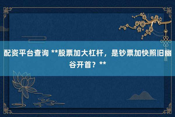 配资平台查询 **股票加大杠杆，是钞票加快照旧幽谷开首？**