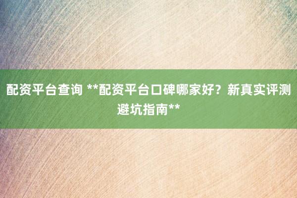 配资平台查询 **配资平台口碑哪家好？新真实评测避坑指南**