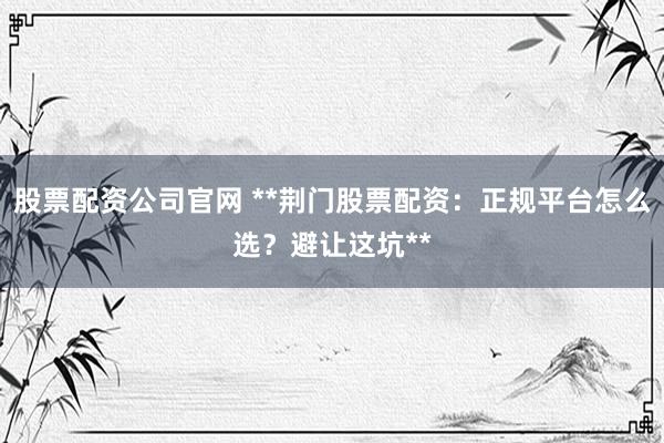股票配资公司官网 **荆门股票配资：正规平台怎么选？避让这坑**
