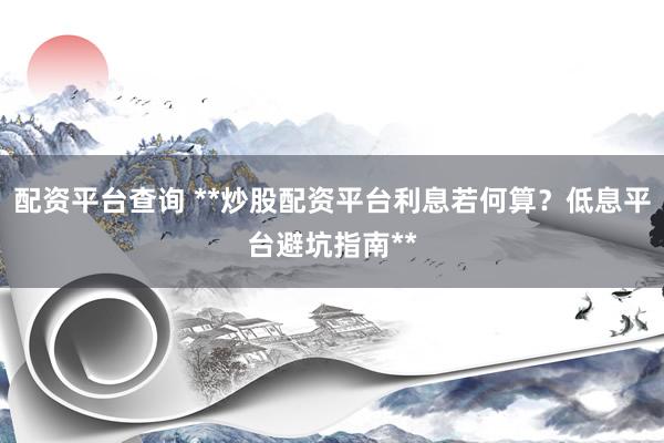 配资平台查询 **炒股配资平台利息若何算？低息平台避坑指南**