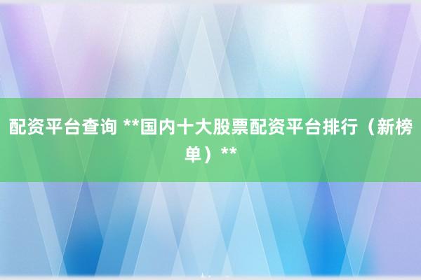 配资平台查询 **国内十大股票配资平台排行（新榜单）**