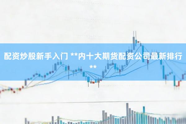 配资炒股新手入门 **内十大期货配资公司最新排行**