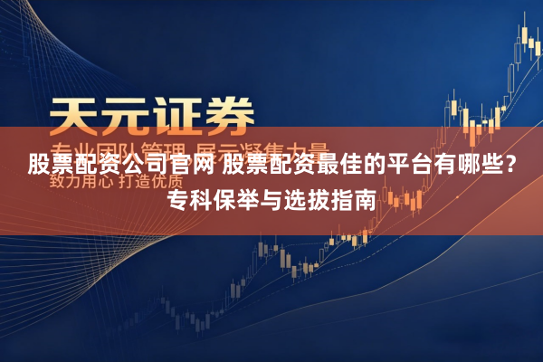 股票配资公司官网 股票配资最佳的平台有哪些？专科保举与选拔指南